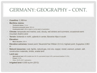 GERMANY: GEOGRAPHY – CONT.
• Coastline: 2,389 km
• Maritime claims:
• Territorial claims: 12 nm
• Exclusive economic zone: 200 nm
• Continental shelf: 200-m depth or to the depth of exploitation
• Climate: temperate and marine; cool, cloudy, wet winters and summers; occasional warm
mountain (foehn) wind
• Terrain: lowlands in north, uplands in center, Bavarian Alps in south
• Elevation:
• Mean elevation: 263 m
• Elevation extremes: lowest point: Neuendorf bei Wilster (3.5 m); highest point: Zugspitze 2,963
m
• Natural resources: coal, lignite, natural gas, iron ore, copper, nickel, uranium, potash, salt,
construction materials, timber, arable land
• Land use:
• Agricultural land: 48% (arable land 34.1%; permanent crops 0.6%; permanent pasture 13.3%)
• Forest: 31.8%
• Other: 20.2% (2011 estimation)
• Irrigated land: 6,500 sq km (2012)
 