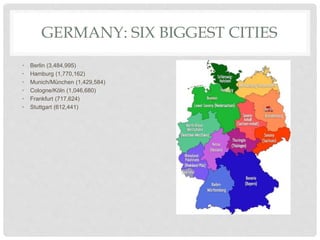 GERMANY: SIX BIGGEST CITIES
• Berlin (3,484,995)
• Hamburg (1,770,162)
• Munich/München (1,429,584)
• Cologne/Köln (1,046,680)
• Frankfurt (717,624)
• Stuttgart (612,441)
 