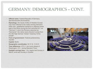 GERMANY: DEMOGRAPHICS – CONT.
• Official name: Federal Republic of Germany
(Bundesrepublik Deutschland)
• Etymology: the Gauls (Celts) of Western Europe
may have referred to the newly arriving Germanic
tribes who established residence in adjacent areas
east of the Rhine during the first centuries B.C. as
"Germani," a term the Romans assumed as
"Germania"; the native name Deutsch comes from
the Old High German "diutisc" meaning "of the
people“
• Form of government: Federal parliamentary
republic
• Capital: Berlin
• Geographic coordinates: 52 31 N, 13 24 E
• Time difference: UTC+1 (six hours ahead of
Washington, D.C., during Standard Time)
• Daylight savings time: +1hr, begins last Sunday in
March; ends last Sunday in October
 