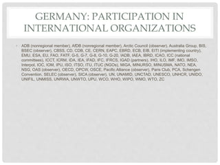 GERMANY: PARTICIPATION IN
INTERNATIONAL ORGANIZATIONS
• ADB (nonregional member), AfDB (nonregional member), Arctic Council (observer), Australia Group, BIS,
BSEC (observer), CBSS, CD, CDB, CE, CERN, EAPC, EBRD, ECB, EIB, EITI (implementing country),
EMU, ESA, EU, FAO, FATF, G-5, G-7, G-8, G-10, G-20, IADB, IAEA, IBRD, ICAO, ICC (national
committees), ICCT, ICRM, IDA, IEA, IFAD, IFC, IFRCS, IGAD (partners), IHO, ILO, IMF, IMO, IMSO,
Interpol, IOC, IOM, IPU, ISO, ITSO, ITU, ITUC (NGOs), MIGA, MINURSO, MINUSMA, NATO, NEA,
NSG, OAS (observer), OECD, OPCW, OSCE, Pacific Alliance (observer), Paris Club, PCA, Schengen
Convention, SELEC (observer), SICA (observer), UN, UNAMID, UNCTAD, UNESCO, UNHCR, UNIDO,
UNIFIL, UNMISS, UNRWA, UNWTO, UPU, WCO, WHO, WIPO, WMO, WTO, ZC
 