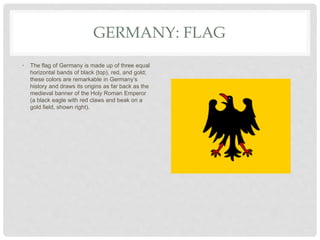 GERMANY: FLAG
• The flag of Germany is made up of three equal
horizontal bands of black (top), red, and gold;
these colors are remarkable in Germany’s
history and draws its origins as far back as the
medieval banner of the Holy Roman Emperor
(a black eagle with red claws and beak on a
gold field, shown right).
 
