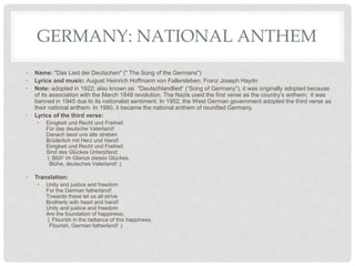 GERMANY: NATIONAL ANTHEM
• Name: "Das Lied der Deutschen" (" The Song of the Germans")
• Lyrics and music: August Heinrich Hoffmann von Fallersleben; Franz Joseph Haydn
• Note: adopted in 1922; also known as "Deutschlandlied“ (“Song of Germany“), it was originally adopted because
of its association with the March 1848 revolution. The Nazis used the first verse as the country’s anthem; it was
banned in 1945 due to its nationalist sentiment. In 1952, the West German government adopted the third verse as
their national anthem. In 1990, it became the national anthem of reunified Germany.
• Lyrics of the third verse:
• Einigkeit und Recht und Freiheit
Für das deutsche Vaterland!
Danach lasst uns alle streben
Brüderlich mit Herz und Hand!
Einigkeit und Recht und Freiheit
Sind des Glückes Unterpfand;
|: Blüh' im Glanze dieses Glückes,
Blühe, deutsches Vaterland! :|
• Translation:
• Unity and justice and freedom
For the German fatherland!
Towards these let us all strive
Brotherly with heart and hand!
Unity and justice and freedom
Are the foundation of happiness;
|: Flourish in the radiance of this happiness,
Flourish, German fatherland! :|
 