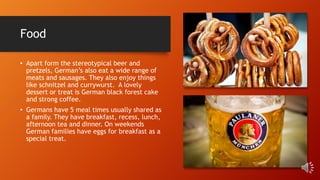 Food
• Apart form the stereotypical beer and
pretzels, German’s also eat a wide range of
meats and sausages. They also enjoy things
like schnitzel and currywurst. A lovely
dessert or treat is German black forest cake
and strong coffee.
• Germans have 5 meal times usually shared as
a family. They have breakfast, recess, lunch,
afternoon tea and dinner. On weekends
German families have eggs for breakfast as a
special treat.
 