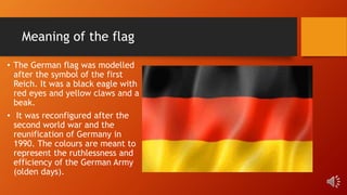 Meaning of the flag
• The German flag was modelled
after the symbol of the first
Reich. It was a black eagle with
red eyes and yellow claws and a
beak.
• It was reconfigured after the
second world war and the
reunification of Germany in
1990. The colours are meant to
represent the ruthlessness and
efficiency of the German Army
(olden days).
 