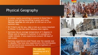 Physical Geography
• In winter nearly everything is covered in Snow! But in
Summer and Spring everything is green and rocky.
German beaches are also great to chill out on a hot
summers day.
• Or if that’s not for you, take a trek up a snowy mountain
in Winter. It also has some fabulous wine regions.
• Germany has an average temperature of 3 degrees in
Winter and 22 degrees in Summer! It is considered a
colder climate. It also experiences around 100 days of
rain a year.
• Germany experiences small floods near the seaside (not
to deadly) They have also experienced a few Earthquakes
and bad storms and snowstorms, but no typhoons or
extreme hurricanes.
This looks like
something out of a
movie!
 