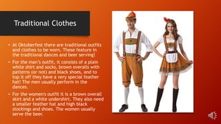 Traditional Clothes
• At Oktoberfest there are traditional outfits
and clothes to be worn. These feature in
the traditional dances and beer serving!
• For the man’s outfit, it consists of a plain
white shirt and socks, brown overalls with
patterns (or not) and black shoes, and to
top it off they have a very special feather
hat! The men usually perform in the
dances.
• For the women's outfit it is a brown overall
skirt and a white undershirt. They also need
a smaller feather hat and high black
stockings and shoes. The women usually
serve the beer.
 