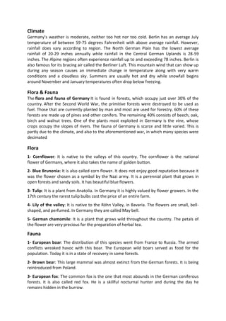Climate
Germany’s weather is moderate, neither too hot nor too cold. Berlin has an average July
temperature of between 59-75 degrees Fahrenheit with above average rainfall. However,
rainfall does vary according to region. The North German Plain has the lowest average
rainfall of 20-29 inches annually while rainfall in the Central German Uplands is 28-59
inches. The Alpine regions often experience rainfall up to and exceeding 78 inches. Berlin is
also famous for its bracing air called the Berliner Luft. This mountain wind that can show up
during any season causes an immediate change in temperature along with very warm
conditions and a cloudless sky. Summers are usually hot and dry while snowfall begins
around November and January temperatures often drop below freezing.
Flora & Fauna
The flora and fauna of Germany It is found in forests, which occupy just over 30% of the
country. After the Second World War, the primitive forests were destroyed to be used as
fuel. Those that are currently planted by man and most are used for forestry. 60% of these
forests are made up of pines and other conifers. The remaining 40% consists of beech, oak,
birch and walnut trees. One of the plants most exploited in Germany is the vine, whose
crops occupy the slopes of rivers. The fauna of Germany is scarce and little varied. This is
partly due to the climate, and also to the aforementioned war, in which many species were
decimated
Flora
1- Cornflower: It is native to the valleys of this country. The cornflower is the national
flower of Germany, where it also takes the name of golden button.
2- Blue Brunonia: It is also called corn flower. It does not enjoy good reputation because it
was the flower chosen as a symbol by the Nazi army. It is a perennial plant that grows in
open forests and sandy soils. It has beautiful blue flowers.
3- Tulip: It is a plant from Anatolia. In Germany it is highly valued by flower growers. In the
17th century the rarest tulip bulbs cost the price of an entire farm.
4- Lily of the valley: It is native to the Röhn Valley, in Bavaria. The flowers are small, bell-
shaped, and perfumed. In Germany they are called May bell.
5- German chamomile: It is a plant that grows wild throughout the country. The petals of
the flower are very precious for the preparation of herbal tea.
Fauna
1- European boar: The distribution of this species went from France to Russia. The armed
conflicts wreaked havoc with this boar. The European wild boars served as food for the
population. Today it is in a state of recovery in some forests.
2- Brown bear: This large mammal was almost extinct from the German forests. It is being
reintroduced from Poland.
3- European fox: The common fox is the one that most abounds in the German coniferous
forests. It is also called red fox. He is a skillful nocturnal hunter and during the day he
remains hidden in the burrow.
 