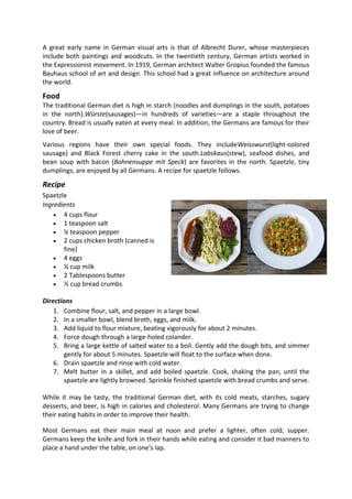 A great early name in German visual arts is that of Albrecht Durer, whose masterpieces
include both paintings and woodcuts. In the twentieth century, German artists worked in
the Expressionist movement. In 1919, German architect Walter Gropius founded the famous
Bauhaus school of art and design. This school had a great influence on architecture around
the world.
Food
The traditional German diet is high in starch (noodles and dumplings in the south, potatoes
in the north).Würste(sausages)—in hundreds of varieties—are a staple throughout the
country. Bread is usually eaten at every meal. In addition, the Germans are famous for their
love of beer.
Various regions have their own special foods. They includeWeisswurst(light-colored
sausage) and Black Forest cherry cake in the south.Labskaus(stew), seafood dishes, and
bean soup with bacon (Bohnensuppe mit Speck) are favorites in the north. Spaetzle, tiny
dumplings, are enjoyed by all Germans. A recipe for spaetzle follows.
Recipe
Spaetzle
Ingredients
 4 cups flour
 1 teaspoon salt
 ¼ teaspoon pepper
 2 cups chicken broth (canned is
fine)
 4 eggs
 ¼ cup milk
 2 Tablespoons butter
 ½ cup bread crumbs
Directions
1. Combine flour, salt, and pepper in a large bowl.
2. In a smaller bowl, blend broth, eggs, and milk.
3. Add liquid to flour mixture, beating vigorously for about 2 minutes.
4. Force dough through a large-holed colander.
5. Bring a large kettle of salted water to a boil. Gently add the dough bits, and simmer
gently for about 5 minutes. Spaetzle will float to the surface when done.
6. Drain spaetzle and rinse with cold water.
7. Melt butter in a skillet, and add boiled spaetzle. Cook, shaking the pan, until the
spaetzle are lightly browned. Sprinkle finished spaetzle with bread crumbs and serve.
While it may be tasty, the traditional German diet, with its cold meats, starches, sugary
desserts, and beer, is high in calories and cholesterol. Many Germans are trying to change
their eating habits in order to improve their health.
Most Germans eat their main meal at noon and prefer a lighter, often cold, supper.
Germans keep the knife and fork in their hands while eating and consider it bad manners to
place a hand under the table, on one's lap.
 