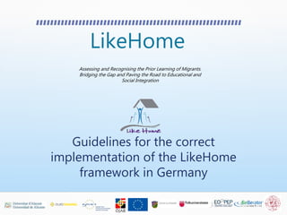 LikeHome
Assessing and Recognising the Prior Learning of Migrants.
Bridging the Gap and Paving the Road to Educational and
Social Integration
Guidelines for the correct
implementation of the LikeHome
framework in Germany
 