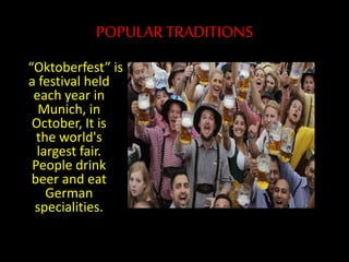POPULAR TRADITIONS
“Oktoberfest” is
a festival held
each year in
Munich, in
October, It is
the world's
largest fair.
People drink
beer and eat
German
specialities.
 