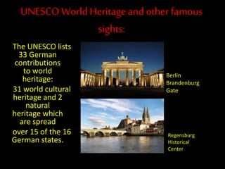 UNESCOWorld Heritageand otherfamous
sights:
The UNESCO lists
33 German
contributions
to world
heritage:
31 world cultural
heritage and 2
natural
heritage which
are spread
over 15 of the 16
German states.
Berlin
Brandenburg
Gate
Regensburg
Historical
Center
 