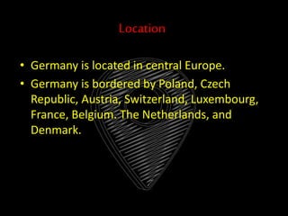 Location
• Germany is located in central Europe.
• Germany is bordered by Poland, Czech
Republic, Austria, Switzerland, Luxembourg,
France, Belgium. The Netherlands, and
Denmark.
 