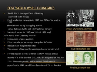 • World War II destroyed 20% of housing
(Scorched earth policy)
• Food production per capita in 1947 was 51% of its level in
1938
(Food rations set by occupying powers
varied between 1,040 and 1,550 calories per day)
• Industrial output in 1947 was 33% of 1938 level
How would West Germany recover?
 Elimination of price controls
• Price controls are an attempt to regulate inflation
 Reduction of marginal tax rates
• The amount of tax paid for earnings above a certain level
• For the median-income German in 1950, with an annual
income of a little less than DM2,400, the marginal tax rate was
18%. That same person, had he earned thereichsmark
equivalent in 1948, would have been in an 85% tax bracket.
POST WORLD WAR II ECONOMICS
Winston Churchill and Adolf Hitler
Five Reichsmark note
Five Deutschmark note
 