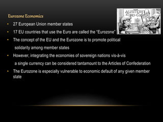 Eurozone Economics
• 27 European Union member states
• 17 EU countries that use the Euro are called the “Eurozone”
• The concept of the EU and the Eurozone is to promote political
solidarity among member states
• However, integrating the economies of sovereign nations vis-à-vis
a single currency can be considered tantamount to the Articles of Confederation
• The Eurozone is especially vulnerable to economic default of any given member
state
 