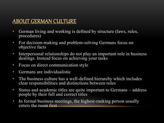 ABOUT GERMAN CULTURE
• German living and working is defined by structure (laws, rules,
procedures)
• For decision-making and problem-solving Germans focus on
objective facts
• Interpersonal relationships do not play an important role in business
dealings. Instead focus on achieving your tasks
• Focus on direct communication style
• Germans are individualistic
• The business culture has a well-defined hierarchy which includes
clear responsibilities and distinctions between roles
• Status and academic titles are quite important to Germans – address
people by their full and correct titles
• In formal business meetings, the highest-ranking person usually
enters the room first
 