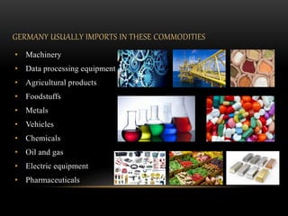 GERMANY USUALLY IMPORTS IN THESE COMMODITIES
• Machinery
• Data processing equipment
• Agricultural products
• Foodstuffs
• Metals
• Vehicles
• Chemicals
• Oil and gas
• Electric equipment
• Pharmaceuticals
 