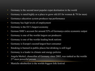 • Germany is the second most popular expat destination in the world
• Germany is rated highly as a place to grow old (83 for women & 78 for men)
• Germanys education system produces top performance
• Germany has high levels of employment
• Germany is the EU’s largest economy
• German SME’s account for around 52% of Germanys entire economic output
• Germany is one of the worlds largest car producers
• Germany is one of the worlds leading book nations
• Germany is Europe's second largest beer consumer
• Smoking is banned in public places but drinking is still legal
• Germany is a leader in climate and energy policies
• Angela Merkel, chancellor of Germany since 2005, was ranked as the worlds
2nd most powerful person
• Munichs oktoberfest is the worlds biggest folk festival
 