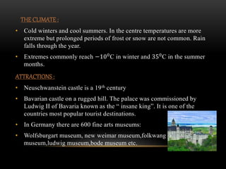 THE CLIMATE :
• Cold winters and cool summers. In the centre temperatures are more
extreme but prolonged periods of frost or snow are not common. Rain
falls through the year.
• Extremes commonly reach −100
C in winter and 350
C in the summer
months.
ATTRACTIONS :
• Neuschwanstein castle is a 19th century
• Bavarian castle on a rugged hill. The palace was commissioned by
Ludwig II of Bavaria known as the “ insane king”. It is one of the
countries most popular tourist destinations.
• In Germany there are 600 fine arts museums:
• Wolfsburgart museum, new weimar museum,folkwang
museum,ludwig museum,bode museum etc.
 