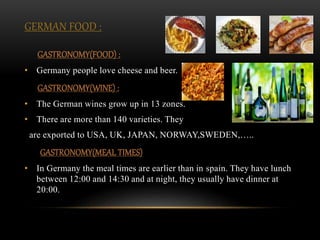 GERMAN FOOD :
GASTRONOMY(FOOD) :
• Germany people love cheese and beer.
GASTRONOMY(WINE) :
• The German wines grow up in 13 zones.
• There are more than 140 varieties. They
are exported to USA, UK, JAPAN, NORWAY,SWEDEN,…..
GASTRONOMY(MEAL TIMES)
• In Germany the meal times are earlier than in spain. They have lunch
between 12:00 and 14:30 and at night, they usually have dinner at
20:00.
 