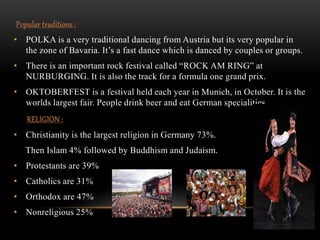 Popular traditions :
• POLKA is a very traditional dancing from Austria but its very popular in
the zone of Bavaria. It’s a fast dance which is danced by couples or groups.
• There is an important rock festival called “ROCK AM RING” at
NURBURGING. It is also the track for a formula one grand prix.
• OKTOBERFEST is a festival held each year in Munich, in October. It is the
worlds largest fair. People drink beer and eat German specialities.
RELIGION :
• Christianity is the largest religion in Germany 73%.
Then Islam 4% followed by Buddhism and Judaism.
• Protestants are 39%
• Catholics are 31%
• Orthodox are 47%
• Nonreligious 25%
 