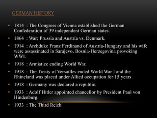 GERMAN HISTORY
• 1814 : The Congress of Vienna established the German
Confederation of 39 independent German states.
• 1864 : War; Prussia and Austria vs. Denmark.
• 1914 : Archduke Franz Ferdinand of Austria-Hungary and his wife
were assassinated in Sarajevo, Bosnia-Herzegovina provoking
WWI.
• 1918 : Armistice ending World War.
• 1918 : The Treaty of Versailles ended World War I and the
Rhineland was placed under Allied occupation for 15 years
• 1918 : Germany was declared a republic.
• 1933 : Adolf Hitler appointed chancellor by President Paul von
Hindenburg.
• 1933 : The Third Reich
 
