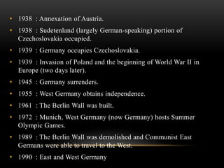 • 1938 : Annexation of Austria.
• 1938 : Sudetenland (largely German-speaking) portion of
Czechoslovakia occupied.
• 1939 : Germany occupies Czechoslovakia.
• 1939 : Invasion of Poland and the beginning of World War II in
Europe (two days later).
• 1945 : Germany surrenders.
• 1955 : West Germany obtains independence.
• 1961 : The Berlin Wall was built.
• 1972 : Munich, West Germany (now Germany) hosts Summer
Olympic Games.
• 1989 : The Berlin Wall was demolished and Communist East
Germans were able to travel to the West.
• 1990 : East and West Germany
 