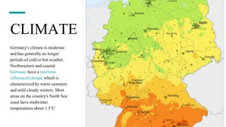 CLIMATE
Germany's climate is moderate
and has generally no longer
periods of cold or hot weather.
Northwestern and coastal
Germany have a maritime
influenced climate which is
characterized by warm summers
and mild cloudy winters. Most
areas on the country's North Sea
coast have midwinter
temperatures about 1.5°C
 