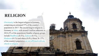 RELIGION
Christianity is the largest religion in Germany,
comprising an estimated 57% of the country's
population in 2017. The second largest religion in
Germany is Islam, with around 4 million adherents in
2016 (5% of the population).Smaller religious groups
include Buddhism (0.2%), Judaism (0.1%),
Hinduism (0.1%) and others (0.4%).About 36–37%
of the country's population are not affiliated with any
church or religion.
 