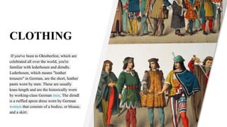 CLOTHING
If you've been to Oktoberfest, which are
celebrated all over the world, you're
familiar with lederhosen and dirndls.
Lederhosen, which means "leather
trousers" in German, are the short, leather
pants worn by men. These are usually
knee-length and are the historically worn
by working-class German men. The dirndl
is a ruffled apron dress worn by German
women that consists of a bodice, or blouse,
and a skirt.
 