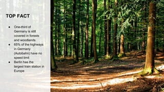 TOP FACT
● One-third of
Germany is still
covered in forests
and woodlands.
● 65% of the highways
in Germany
(Autobahn) have no
speed limit
● Berlin has the
largest train station in
Europe
 