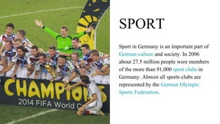 SPORT
Sport in Germany is an important part of
German culture and society. In 2006
about 27.5 million people were members
of the more than 91,000 sport clubs in
Germany. Almost all sports clubs are
represented by the German Olympic
Sports Federation.
 