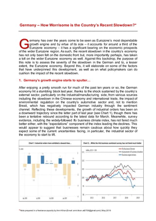 *Note prepared in a freelance capacity by Amír Khan(Email: amir.khan.uk0709@gmail.com) | May 2019
Germany – How Worrisome is the Country’s Recent Slowdown?*
ermany has over the years come to be seen as Eurozone’s most dependable
growth engine and by virtue of its size – it accounts for around a third of the
Eurozone economy – it has a significant bearing on the economic prospects
of the wider Eurozone region. As such, the recent slowdown in the country’s economy
has not only been felt on the domestic front but, more importantly perhaps, has taken
a toll on the wider Eurozone economy as well. Against this backdrop, the purpose of
this note is to assess the severity of the slowdown in the German and to, a lesser
extent, the Eurozone economy. Beyond this, it will elaborate on some of the factors
that have underpinned this development, as well as on what policymakers can do
cushion the impact of the recent slowdown.
1. Germany’s growth engine starts to sputter…
After enjoying a pretty smooth run for much of the past ten years or so, the German
economy hit a stumbling block last year, thanks to the shock sustained by the country’s
external sector, particularly on the industrial/manufacturing side, from various sources
including the slowdown in the Chinese economy and international trade, the impact of
environmental regulation on the country’s automotive sector and, not to mention
Brexit, which has negatively impacted German industry through the sentiment
channel. Reflecting these developments, the growth of industrial orders has been on
a downward trajectory since the latter part of last year (see Chart 1), though there has
been a tentative rebound according to the latest data for March. Meanwhile, survey
evidence, including the widely-followed Ifo business climate index, has not fared much
better either, with the “expectations” component of the index leading the declines. This
would appear to suggest that businesses remain cautious about how quickly they
expect some of the current uncertainties facing, in particular, the industrial sector of
the economy to start to lift.
G
 