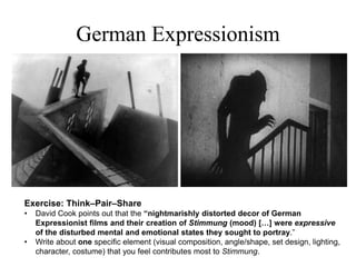 Exercise: Think–Pair–Share
• David Cook points out that the “nightmarishly distorted decor of German
Expressionist films and their creation of Stimmung (mood) […] were expressive
of the disturbed mental and emotional states they sought to portray.”
• Write about one specific element (visual composition, angle/shape, set design, lighting,
character, costume) that you feel contributes most to Stimmung.
German Expressionism
 