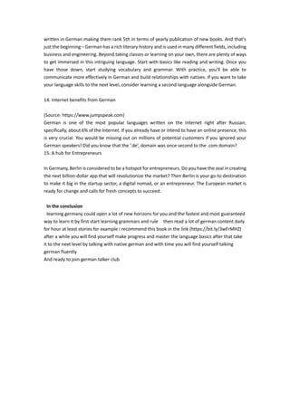 written in German making them rank 5th in terms of yearly publication of new books. And that's
just the beginning – German has a rich literary history and is used in many different fields, including
business and engineering. Beyond taking classes or learning on your own, there are plenty of ways
to get immersed in this intriguing language. Start with basics like reading and writing. Once you
have those down, start studying vocabulary and grammar. With practice, you'll be able to
communicate more effectively in German and build relationships with natives. If you want to take
your language skills to the next level, consider learning a second language alongside German.
14. Internet benefits from German
(Source: https://www.jumpspeak.com)
German is one of the most popular languages written on the Internet right after Russian;
specifically, about 6% of the Internet. If you already have or intend to have an online presence, this
is very crucial. You would be missing out on millions of potential customers if you ignored your
German speakers! Did you know that the ‘.de’, domain was once second to the .com domain?
15. A hub for Entrepreneurs
In Germany, Berlin is considered to be a hotspot for entrepreneurs. Do you have the zeal in creating
the next billion-dollar app that will revolutionize the market? Then Berlin is your go-to destination
to make it big in the startup sector, a digital nomad, or an entrepreneur. The European market is
ready for change and calls for fresh concepts to succeed.
In the conclusion
learning germany could open a lot of new horizons for you and the fastest and most guaranteed
way to learn it by first start learning grammars and rule then read a lot of german content daily
for hour at least stories for example i recommend this book in the link (https://bit.ly/3wFrMHZ)
after a while you will find yourself make progress and master the language basics after that take
it to the next level by talking with native german and with time you will find yourself talking
german fluently
And ready to join german talker club
 