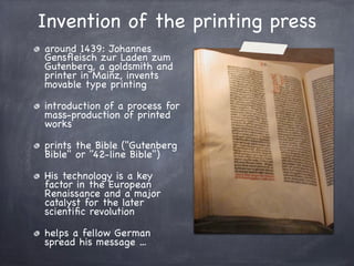 Invention of the printing press
around 1439: Johannes
Gensﬂeisch zur Laden zum
Gutenberg, a goldsmith and
printer in Mainz, invents
movable type printing
introduction of a process for
mass-production of printed
works
prints the Bible ("Gutenberg
Bible" or "42-line Bible")
His technology is a key
factor in the European
Renaissance and a major
catalyst for the later
scientiﬁc revolution
helps a fellow German
spread his message ...
 