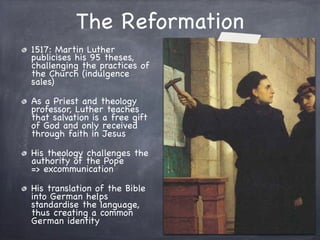 The Reformation
1517: Martin Luther
publicises his 95 theses,
challenging the practices of
the Church (indulgence
sales)
As a Priest and theology
professor, Luther teaches
that salvation is a free gift
of God and only received
through faith in Jesus
His theology challenges the
authority of the Pope
=> excommunication
His translation of the Bible
into German helps
standardise the language,
thus creating a common
German identity
 