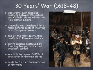 30 Years' War (1618-48)
war starts over religious
conﬂicts between Protestant
and Catholic states within the
Holy Roman Empire
gradually war develops into a
more general conﬂict involving
most European powers
one of the most destructive
conﬂicts in European history
entire regions destroyed by
foraging troops; famine and
deseases spread
war kills between 15-30% of
population in German states
leads to further balkanization
of Germany
 