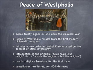 Peace of Westphalia
peace treaty signed in 1648 ends the 30 Years' War
Peace of Westphalia results from the ﬁrst modern
diplomatic congress
initiates a new order in central Europe based on the
concept of state sovereignty
introduction of the principle "cuius regio, eius
religio" (lat. = "whose the region is, his the religion")
grants religious freedoms for the ﬁrst time
consolidates territories, but NOT Germany
 