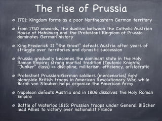 The rise of Prussia
1701: Kingdom forms as a poor Northeastern German territory
from 1740 onwards, the dualism between the Catholic Austrian
House of Habsburg and the Protestant Kingdom of Prussia
dominates German history
King Frederick II "the Great" defeats Austria after years of
struggle over territories and dynastic succession
Prussia gradually becomes the dominant state in the Holy
Roman Empire; strong martial tradition (Teutonic Knights;
"Junker" class) => discipline, militarism, efﬁciency, aristocratic
Protestant Prussian-German soldiers (mercenaries) ﬁght
alongside British troops in American Revolutionary War, while
Baron von Steuben helps organize the American Army
Napoleon defeats Austria and in 1806 dissolves the Holy Roman
Empire
Battle of Waterloo 1815: Prussian troops under General Blücher
lead Allies to victory over nationalist France
 