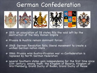 German Confederation
1815: an association of 39 states ﬁlls the void left by the
destruction of the Holy Roman Empire
Prussia & Austria remain dominant forces
1848: German Revolution fails; liberal movement to create a
uniﬁed German nation stalls
1866: Prussia wins Austro-Prussian war => Confederation is
replaced by North German Federation
several Southern states gain independence for the ﬁrst time since
10th century, among them: the Kingdom of Bavaria, Kingdom of
Württemberg, Grand Duchy of Baden, Grand Duchy of Hesse
 