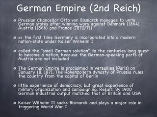 German Empire (2nd Reich)
Prussian Chancellor Otto von Bismarck manages to unite
German states after winning wars against Denmark (1864)
Austria (1866) and France (1870/71)
=> the ﬁrst time Germany is incorporated into a modern
nation-state under Kaiser Wilhelm I
called the "small German solution" to the centuries long quest
to become a nation, because the German-speaking parts of
Austria are not included
The German Empire is proclaimed in Versailles (Paris) on
January 18, 1871. The Hohenzollern dynasty of Prussia rules
the country from the capital of Berlin
little experience of democracy, but great experience of
military organization and campaigning. Result: By 1900
German industrial output matched that of Britain and USA
Kaiser Wilhelm II sacks Bismarck and plays a major role in
triggering World War I
 