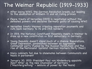The Weimar Republic (1919-1933)
After losing WWI, the German Revolution breaks out leading
to the abdication of Wilhelm II and all ruling princes
Peace treaty of Versailles (1919) is negotiated without the
defeated powers und declares Germany guilty of causing WWI
Versailles treaty imposes crippling reparation payments and
cuts back Germany to its pre-1914 borders
In 1919, the National Constituent Assembly meets in Weimar to
draw up a new constitution => ﬁrst democracy in Germany
Young Republic doesn't stand much of a chance: Reparations,
Great Depression, sandwiched between an aggressive
Communist party (fueled by the Russian Revolution) and the
rise of the Nationalist Socialist German Workers Party (Nazi)
Many cabinets fail due to stalemates between Communists and
Nazis in parliament
January 30, 1933: President Paul von Hindenburg appoints
Adolf Hitler as the new Chancellor of Germany
("Machtergreifung" - seizure of power by the Nazis)
 