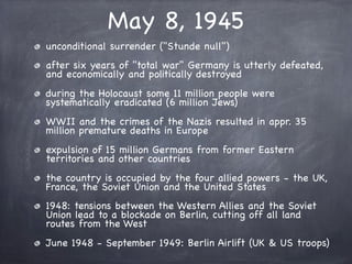 May 8, 1945
unconditional surrender ("Stunde null")
after six years of "total war" Germany is utterly defeated,
and economically and politically destroyed
during the Holocaust some 11 million people were
systematically eradicated (6 million Jews)
WWII and the crimes of the Nazis resulted in appr. 35
million premature deaths in Europe
expulsion of 15 million Germans from former Eastern
territories and other countries
the country is occupied by the four allied powers - the UK,
France, the Soviet Union and the United States
1948: tensions between the Western Allies and the Soviet
Union lead to a blockade on Berlin, cutting off all land
routes from the West
June 1948 - September 1949: Berlin Airlift (UK & US troops)
 