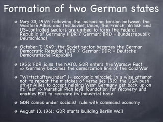 Formation of two German states
May 23, 1949: following the increasing tension between the
Western Allies and the Soviet Union, the French, British and
US-controlled sectors are uniﬁed to form the Federal
Republic of Germany (FDR / German: BRD = Bundesrepublik
Deutschland)
October 7, 1949: the Soviet sector becomes the German
Democratic Republic (GDR / German: DDR = Deutsche
Demokratische Republik)
1955: FDR joins the NATO, GDR enters the Warsaw Pact
=> Germany becomes the demarcation line of the Cold War
"Wirtschaftswunder" (= economic miracle): in a wise attempt
not to repeat the mistakes of Versailles 1919, the USA push
other Allies to accept helping West Germany get back up on
its feet => Marshall Plan lays foundation for recovery and
enables FDR to recreate its industrial base
GDR comes under socialist rule with command economy
August 13, 1961: GDR starts building Berlin Wall
 