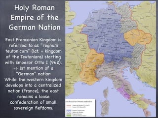 Holy Roman
Empire of the
German Nation
East Franconian Kingdom is
referred to as "regnum
teutonicum" (lat. = kingdom
of the Teutonians) starting
with Emperor Otto I (962).
=> 1st mention of a
"German" nation
While the western kingdom
develops into a centralized
nation (France), the east
remains a loose
confederation of small
sovereign ﬁefdoms.
 
