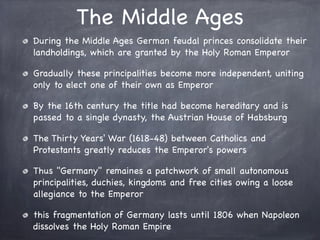 The Middle Ages
During the Middle Ages German feudal princes consolidate their
landholdings, which are granted by the Holy Roman Emperor
Gradually these principalities become more independent, uniting
only to elect one of their own as Emperor
By the 16th century the title had become hereditary and is
passed to a single dynasty, the Austrian House of Habsburg
The Thirty Years' War (1618-48) between Catholics and
Protestants greatly reduces the Emperor's powers
Thus "Germany" remaines a patchwork of small autonomous
principalities, duchies, kingdoms and free cities owing a loose
allegiance to the Emperor
this fragmentation of Germany lasts until 1806 when Napoleon
dissolves the Holy Roman Empire
 