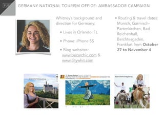 Whitney’s background and
direction for Germany:
• Lives in Orlando, FL
• Phone: iPhone 5S
• Blog websites:
www.becarchic.com &
www.citywhit.com
• Routing & travel dates:
Munich, Garmisch-
Partenkirchen, Bad
Reichenhall,
Berchtesgaden,
Frankfurt from October
27 to November 4
GERMANY NATIONAL TOURISM OFFICE: AMBASSADOR CAMPAIGN
 