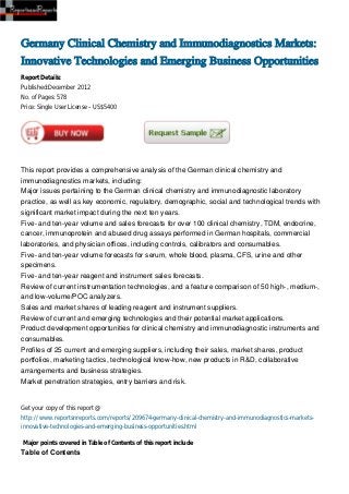 Germany Clinical Chemistry and Immunodiagnostics Markets:
Innovative Technologies and Emerging Business Opportunities
Report Details:
Published:December 2012
No. of Pages: 578
Price: Single User License – US$5400




This report provides a comprehensive analysis of the German clinical chemistry and
immunodiagnostics markets, including:
Major issues pertaining to the German clinical chemistry and immunodiagnostic laboratory
practice, as well as key economic, regulatory, demographic, social and technological trends with
significant market impact during the next ten years.
Five- and ten-year volume and sales forecasts for over 100 clinical chemistry, TDM, endocrine,
cancer, immunoprotein and abused drug assays performed in German hospitals, commercial
laboratories, and physician offices, including controls, calibrators and consumables.
Five- and ten-year volume forecasts for serum, whole blood, plasma, CFS, urine and other
specimens.
Five- and ten-year reagent and instrument sales forecasts.
Review of current instrumentation technologies, and a feature comparison of 50 high-, medium-,
and low-volume/POC analyzers.
Sales and market shares of leading reagent and instrument suppliers.
Review of current and emerging technologies and their potential market applications.
Product development opportunities for clinical chemistry and immunodiagnostic instruments and
consumables.
Profiles of 25 current and emerging suppliers, including their sales, market shares, product
portfolios, marketing tactics, technological know-how, new products in R&D, collaborative
arrangements and business strategies.
Market penetration strategies, entry barriers and risk.


Get your copy of this report @
http://www.reportsnreports.com/reports/209674-germany-clinical-chemistry-and-immunodiagnostics-markets-
innovative-technologies-and-emerging-business-opportunities.html

Major points covered in Table of Contents of this report include
Table of Contents
 