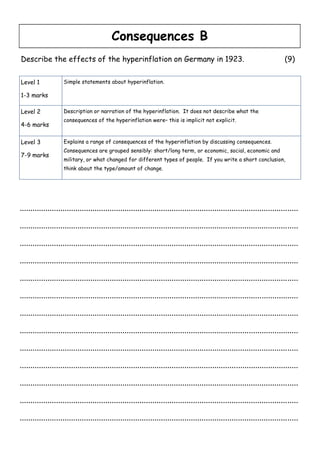 Consequences B
Describe the effects of the hyperinflation on Germany in 1923.                                                             (9)


Level 1             Simple statements about hyperinflation.

1-3 marks

Level 2             Description or narration of the hyperinflation. It does not describe what the
                    consequences of the hyperinflation were– this is implicit not explicit.
4-6 marks

Level 3             Explains a range of consequences of the hyperinflation by discussing consequences.
                    Consequences are grouped sensibly: short/long term, or economic, social, economic and
7-9 marks
                    military, or what changed for different types of people. If you write a short conclusion,
                    think about the type/amount of change.




..................................................................................................................................

..................................................................................................................................

..................................................................................................................................

..................................................................................................................................

..................................................................................................................................

..................................................................................................................................

..................................................................................................................................

..................................................................................................................................

..................................................................................................................................

..................................................................................................................................

..................................................................................................................................

..................................................................................................................................

..................................................................................................................................
 