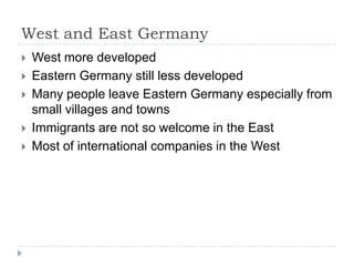 West and East Germany







West more developed
Eastern Germany still less developed
Many people leave Eastern Germany especially from
small villages and towns
Immigrants are not so welcome in the East
Most of international companies in the West

 